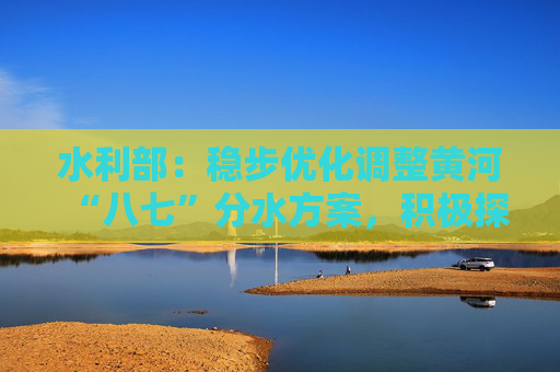 水利部：稳步优化调整黄河“八七”分水方案，积极探索和规范推进水权交易