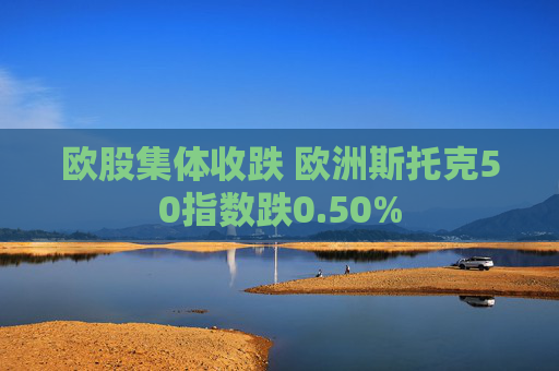 欧股集体收跌 欧洲斯托克50指数跌0.50%