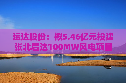 运达股份：拟5.46亿元投建张北启达100MW风电项目