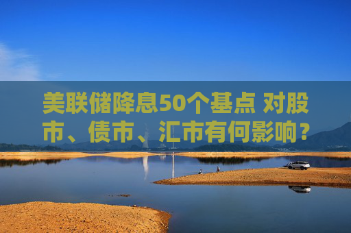 美联储降息50个基点 对股市、债市、汇市有何影响？对全球经济将产生哪些蝴蝶效应？招商基金李湛解析