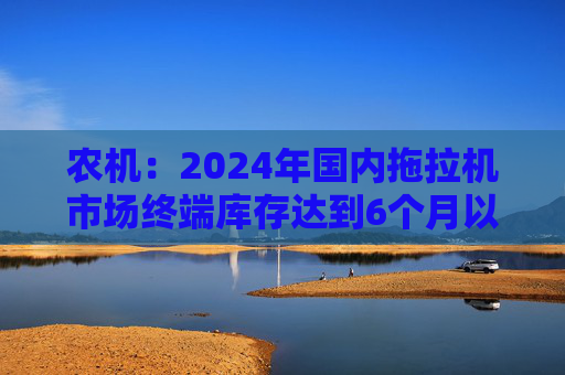 农机：2024年国内拖拉机市场终端库存达到6个月以上，以往为3~5个月