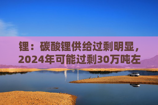 锂：碳酸锂供给过剩明显，2024年可能过剩30万吨左右