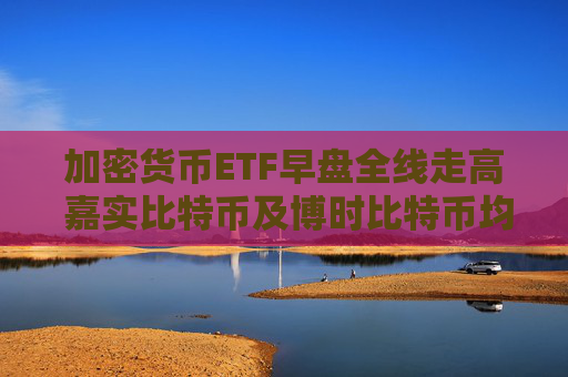 加密货币ETF早盘全线走高 嘉实比特币及博时比特币均涨近6%