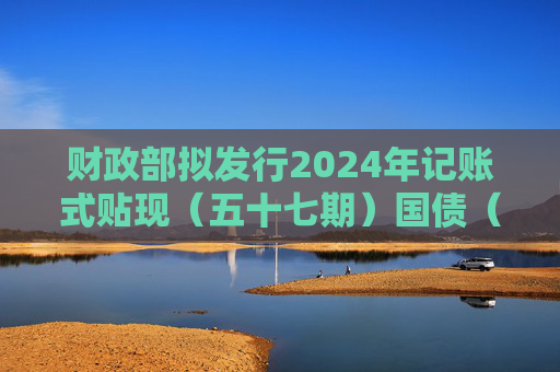 财政部拟发行2024年记账式贴现（五十七期）国债（91天）