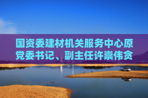 国资委建材机关服务中心原党委书记、副主任许崇伟贪污案一审获刑10年半