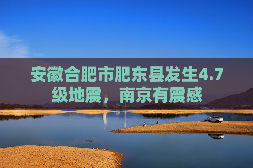 安徽合肥市肥东县发生4.7级地震，南京有震感