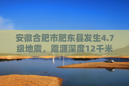 安徽合肥市肥东县发生4.7级地震，震源深度12千米