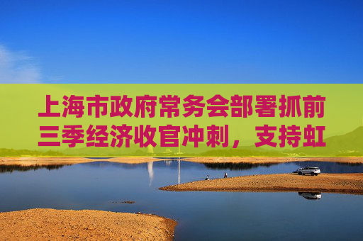 上海市政府常务会部署抓前三季经济收官冲刺，支持虹桥商务区建国际贸易新平台