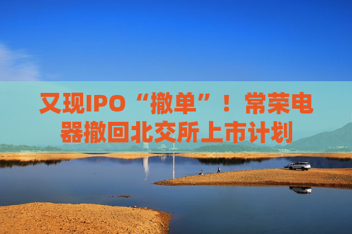 又现IPO“撤单”！常荣电器撤回北交所上市计划