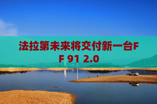 法拉第未来将交付新一台FF 91 2.0