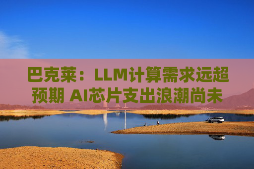 巴克莱：LLM计算需求远超预期 AI芯片支出浪潮尚未见顶