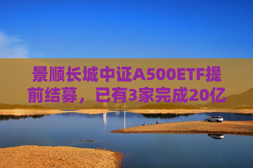 景顺长城中证A500ETF提前结募，已有3家完成20亿元发行目标