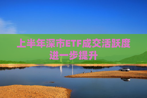 上半年深市ETF成交活跃度进一步提升