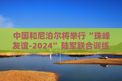 中国和尼泊尔将举行“珠峰友谊-2024”陆军联合训练