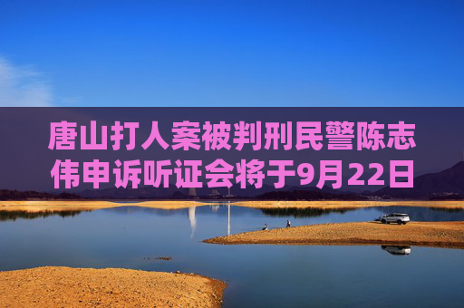 唐山打人案被判刑民警陈志伟申诉听证会将于9月22日举行