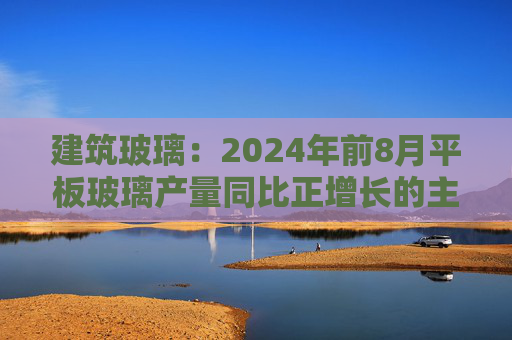 建筑玻璃：2024年前8月平板玻璃产量同比正增长的主要原因是下游和中间商增加了库存