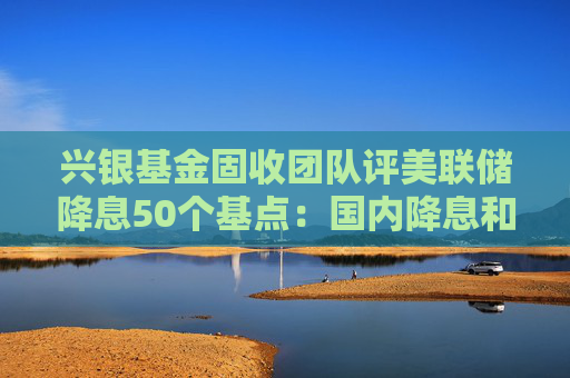 兴银基金固收团队评美联储降息50个基点：国内降息和降准预期不断强化 预计债市将呈现阶段性偏强行情