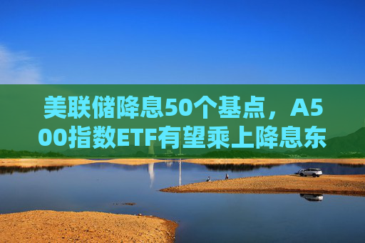 美联储降息50个基点，A500指数ETF有望乘上降息东风？