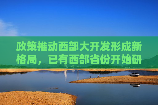 政策推动西部大开发形成新格局，已有西部省份开始研究起草相关发展政策文件