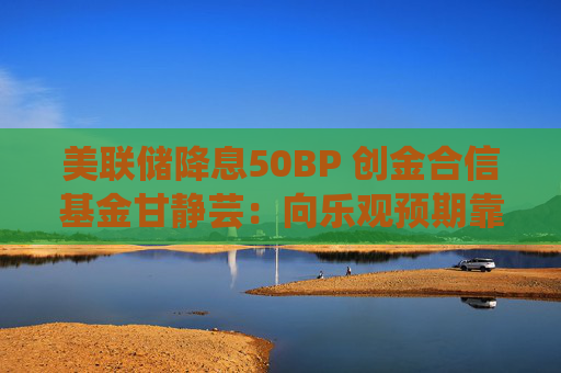 美联储降息50BP 创金合信基金甘静芸：向乐观预期靠拢 助力软着陆