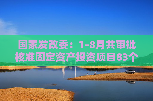 国家发改委：1-8月共审批核准固定资产投资项目83个总投资6731亿元