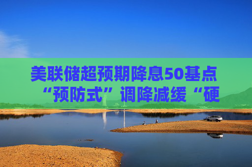 美联储超预期降息50基点  “预防式”调降减缓“硬着陆”风险