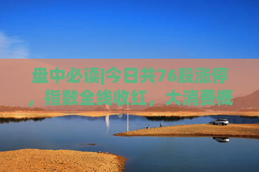 盘中必读|今日共76股涨停，指数全线收红，大消费概念集体大涨