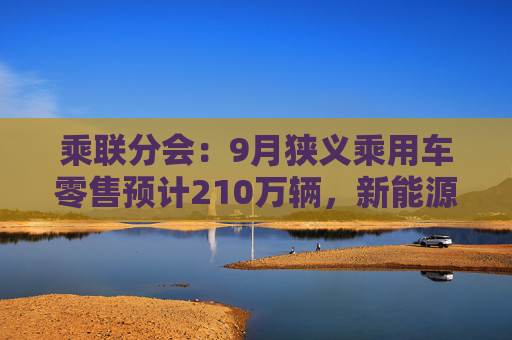 乘联分会：9月狭义乘用车零售预计210万辆，新能源预计110万辆