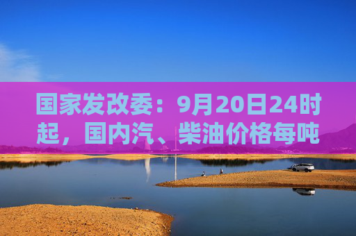 国家发改委：9月20日24时起，国内汽、柴油价格每吨均降低365元和350元