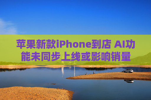 苹果新款iPhone到店 AI功能未同步上线或影响销量