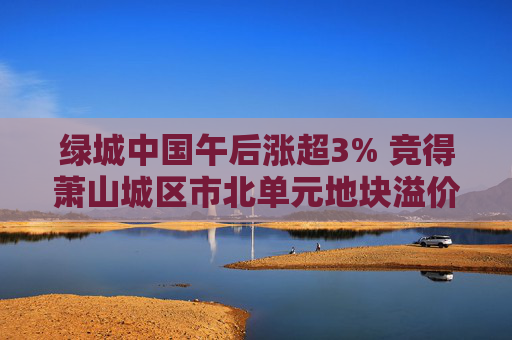 绿城中国午后涨超3% 竞得萧山城区市北单元地块溢价率16.58%