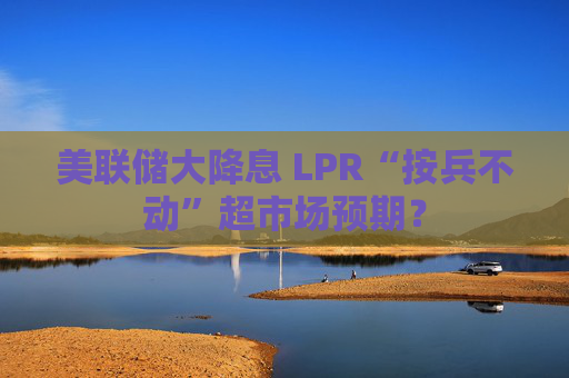 美联储大降息 LPR“按兵不动”超市场预期？