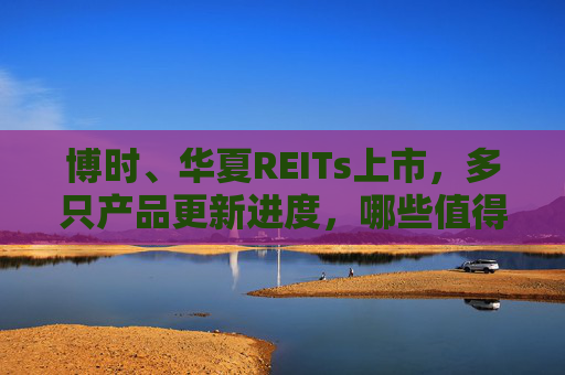 博时、华夏REITs上市，多只产品更新进度，哪些值得买？