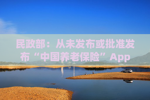 民政部：从未发布或批准发布“中国养老保险”App