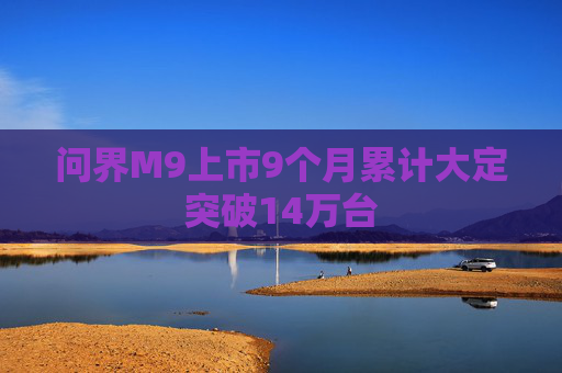 问界M9上市9个月累计大定突破14万台