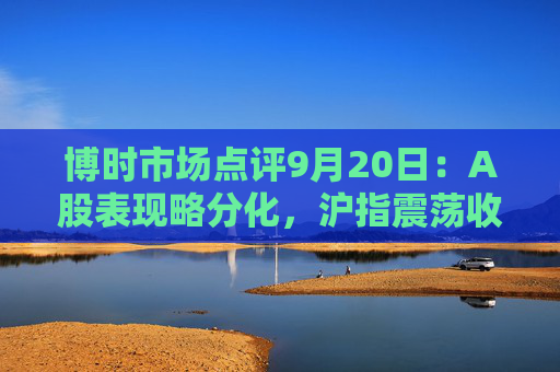 博时市场点评9月20日：A股表现略分化，沪指震荡收涨