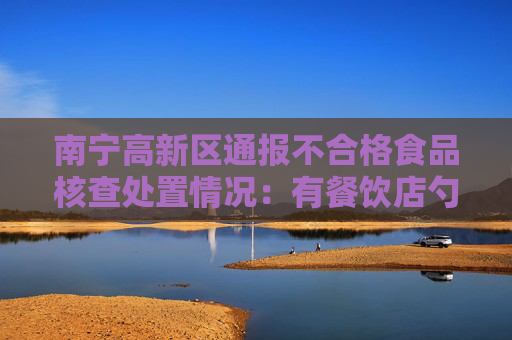 南宁高新区通报不合格食品核查处置情况：有餐饮店勺子检出大肠菌群超标