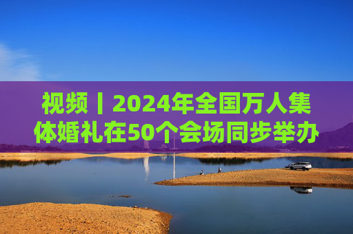 视频丨2024年全国万人集体婚礼在50个会场同步举办