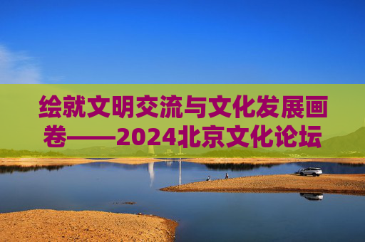 绘就文明交流与文化发展画卷——2024北京文化论坛闭幕