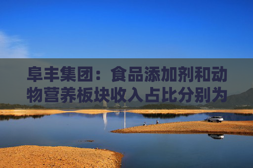 阜丰集团：食品添加剂和动物营养板块收入占比分别为51.7%和31.4%