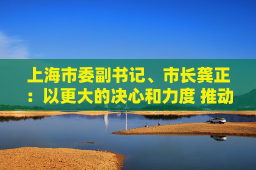 上海市委副书记、市长龚正：以更大的决心和力度 推动国际科技创新中心功能全面升级