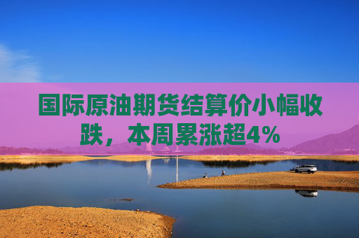 国际原油期货结算价小幅收跌，本周累涨超4%