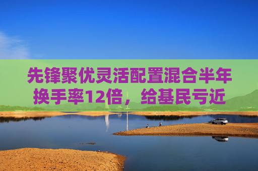 先锋聚优灵活配置混合半年换手率12倍，给基民亏近40%，那些高换手的基金为何亏的多？