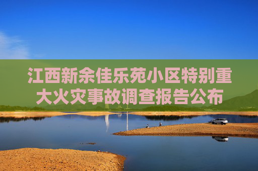 江西新余佳乐苑小区特别重大火灾事故调查报告公布