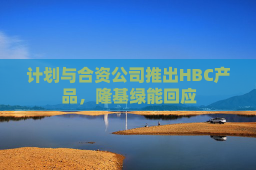 计划与合资公司推出HBC产品，隆基绿能回应