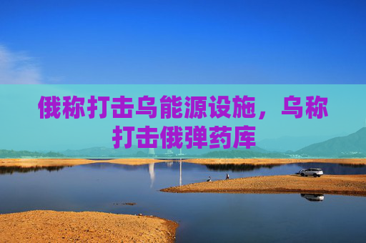 俄称打击乌能源设施，乌称打击俄弹药库