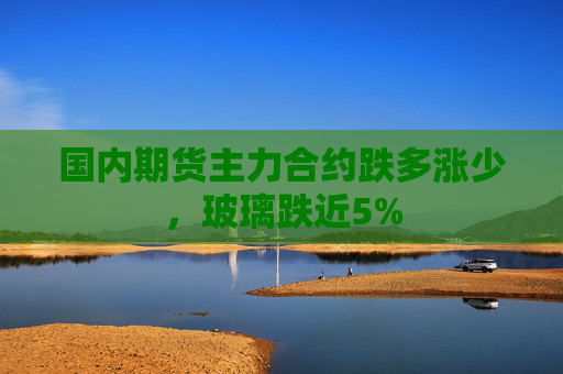 国内期货主力合约跌多涨少，玻璃跌近5%