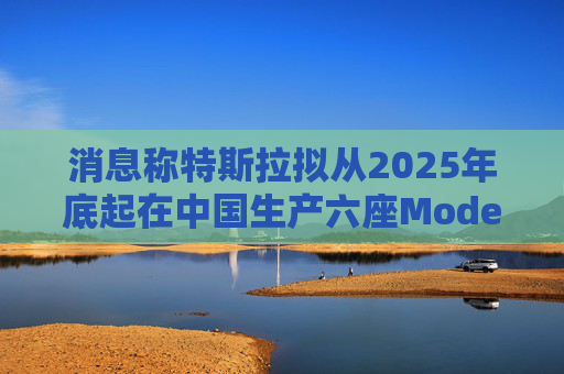 消息称特斯拉拟从2025年底起在中国生产六座Model Y汽车