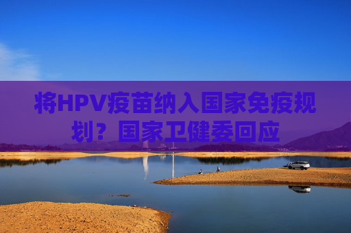 将HPV疫苗纳入国家免疫规划？国家卫健委回应