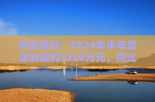 采纳股份：2024年半年度净利润约3320万元，同比减少35.3%